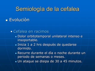 Semiologìa de la cefalea
   Evoluciòn

    • Cefalea en racimos
         Dolor orbitotemporal unilateral intenso e
          insoportable.
         Inicia 1 a 2 hrs despuès de quedarse
          dormido.
         Recurre durante el dìa o noche durante un
          periodo de semanas o meses.
         Un ataque se disipa de 30 a 45 minutos.
 