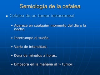 Semiologìa de la cefalea
   Cefalea de un tumor intracraneal

    • Aparece en cualquier momento del dìa o la
      noche.

    • Interrumpe el sueño.

    • Varia de intensidad.

    • Dura de minutos a horas.

    • Empeora en la mañana al > tumor.
 