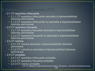 2. Cefalea de tipo tensión (CT).
• 2.1 CT episódica infrecuente.
• 2.1.1 CT episódica infrecuente asociada a hipersensibilidad
dolorosa pericraneal.
• 2.1.2 CT episódica infrecuente no asociada a hipersensibilidad
dolorosa pericraneal.
• 2.2 CT episódica frecuente.
• 2.2.1 CT episódica frecuente asociada a hipersensibilidad
dolorosa pericraneal.
• 2.2.2 CT episódica frecuente no asociada a hipersensibilidad
dolorosa pericraneal.
• 2.3 CT crónica.
• 2.3.1 CT crónica asociada a hipersensibilidad dolorosa
pericraneal.
• 2.3.2 CT crónica no asociada a hipersensibilidad dolorosa
pericraneal.
• 2.4 CT probable.
• 2.4.1 CT episódica infrecuente probable.
• 2.4.2 CT episódica frecuente probable.
• 2.4.3 CT crónica probable.
CIE-10: Clasificación Internacional de las Cefaleas, 2da edición, International Headache Society
2004
 