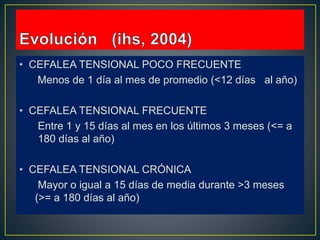 • CEFALEA TENSIONAL POCO FRECUENTE
Menos de 1 día al mes de promedio (<12 días al año)
• CEFALEA TENSIONAL FRECUENTE
Entre 1 y 15 días al mes en los últimos 3 meses (<= a
180 días al año)
• CEFALEA TENSIONAL CRÓNICA
Mayor o igual a 15 días de media durante >3 meses
(>= a 180 días al año)
 