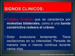 • Cefalea Crónica que se caracteriza por
molestias bilaterales, como si una banda
constrictiva rodeara el cráneo.
• Dolor evoluciona lentamente. Tiene
oscilaciones en su intensidad. Persiste de
manera mas o menos continua durante
varios días.
Comité de Clasificación de las Cefaleas, IHS (1988)
 