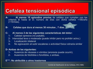 A- Al menos 10 episodios previos de cefalea que cumplan con los
criterios B hasta el D; número de días con dicha cefalea <180/año
(<15/mes).
B- Cefalea que dura al menos 30 minutos , 7 días.
C- Al menos 2 de las siguientes características del dolor:
1- Calidad opresiva (no pulsátil).
2- Intensidad leve o moderada (puede inhibir pero no prohibir actvs.)
3- Localización bilateral
4- No agravación al subir escaleras o actividad física rutinaria similar
D- Ambas de las siguientes:
1- Ausencia de náuseas o vómitos (anorexia puede ocurrir).
2- Ausencia de fotofobia o fonofobia, o ambas.
E***: No atribuible a otros trastornos
Comité de Clasificación de las Cefaleas, IHS (1988)
<24 h
 