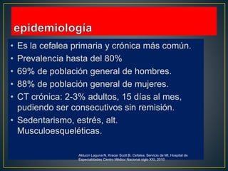 • Es la cefalea primaria y crónica más común.
• Prevalencia hasta del 80%
• 69% de población general de hombres.
• 88% de población general de mujeres.
• CT crónica: 2-3% adultos, 15 días al mes,
pudiendo ser consecutivos sin remisión.
• Sedentarismo, estrés, alt.
Musculoesqueléticas.
Alducin Laguna N, Kracer Scott B. Cefalea, Servicio de MI, Hospital de
Especialidades Centro Médico Nacional siglo XXI, 2010
 