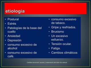 • Postural
• Estrés
• Patologías de la base del
cuello
• Ansiedad
• Depresión
• consumo excesivo de
alcohol
• consumo excesivo de
café.
• consumo excesivo
de tabaco.
• Gripe y resfriados.
• Bruxismo
• Un excesivo
esfuerzo.
• Tensión ocular.
• Fatiga.
• Cambios climáticos
Cefalea tensional: causas y tratamiento del dolor de cabeza
 
