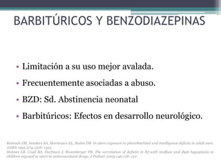 BARBITÚRICOS Y BENZODIAZEPINAS


     • Limitación a su uso mejor avalada.
     • Frecuentemente asociadas a abuso.
     • BZD: Sd. Abstinencia neonatal
     • Barbitúricos: Efectos en desarrollo neurológico.


Reinisch JM, Sanders SA, Mortensen EL, Rubin DB. In utero exposure to phenobarbital and intelligence deficits in adult men.
JAMA 1995;274:1518–1525
Holmes LB, Coull BA, Dorfman J, Rosenberger PB. The correlation of deficits in IQ with midface and digit hypoplasia in
children exposed in utero to anticonvulsant drugs. J Pediatr 2005;146:118–122
 