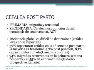 CEFALEA POST PARTO
  • PRIMARIA: migraña y tensional
  • SECUNDARIA: Cefalea post punción dural,
    trombosis de seno venoso, ACV

  • incidencia global es difícil de determinar (cefalea
    leves no se reportan)
  • 39% reportaron cefalea en la 1° semana post parto,
    la mayoría es tensional, 4,7% post puncion, 8,1%
    causa indeterminada(Canada, cohortes)
  • 34% migrañas recurrentes en la primera semana
    posparto y el 55% en el primer mes(Estudio
    prospectivo italiano)
Postpartum headache, A.M. Klein, E. Loder, Department of Neurology, Harvard Medical School, Boston, MA,
USA, 2010
 