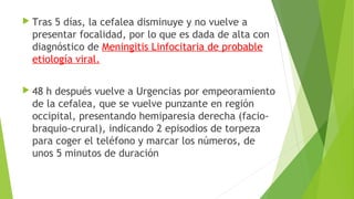  Tras

5 días, la cefalea disminuye y no vuelve a
presentar focalidad, por lo que es dada de alta con
diagnóstico de Meningitis Linfocitaria de probable
etiología viral.

 48

h después vuelve a Urgencias por empeoramiento
de la cefalea, que se vuelve punzante en región
occipital, presentando hemiparesia derecha (faciobraquio-crural), indicando 2 episodios de torpeza
para coger el teléfono y marcar los números, de
unos 5 minutos de duración

 
