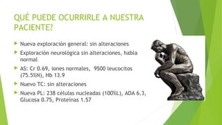 QUÉ PUEDE OCURRIRLE A NUESTRA
PACIENTE?


Nueva exploración general: sin alteraciones



Exploración neurológica sin alteraciones, habla
normal



AS: Cr 0.69, iones normales, 9500 leucocitos
(75.5%N), Hb 13.9



Nuevo TC: sin alteraciones



Nueva PL: 238 células nucleadas (100%L), ADA 6.3,
Glucosa 0.75, Proteínas 1.57

 
