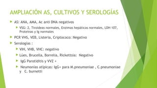 AMPLIACIÓN AS, CULTIVOS Y SEROLOGÍAS


AS: ANA, AMA, Ac anti DNA negativos


VSG: 2, Tiroideas normales, Enzimas hepáticas normales, LDH 107,
Proteínas y Ig normales



PCR VHS, VEB, Listeria, Criptococo: Negativo



Serologías :


VIH, VHB, VHC: negativo



Lúes, Brucella, Borrelia, Rickettsia: Negativo




IgG Parotiditis y VVZ +
Neumonías atípicas: IgG+ para M.pneumoniae , C.pneumoniae
y C. burnetti

 