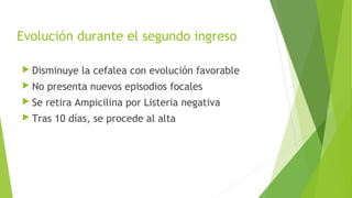 Evolución durante el segundo ingreso
 Disminuye

la cefalea con evolución favorable

 No

presenta nuevos episodios focales

 Se

retira Ampicilina por Listeria negativa

 Tras

10 días, se procede al alta

 
