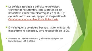  La

cefalea asociada a déficits neurológicos
transitorios recurrentes, con la presencia de
linfocitosis e hiperproteinorraquia en el LCR, y
excluidas otras causas, apoyan el diagnóstico de
Cefalea asociada a pleocitosis linfocitaria.

 Entidad

que se considera benigna, autolimitada, de
mecanismo no conocido, pero reconocida en la CIC



Sindrome de Cefalea transitoria y déficit neurológicos con
linfocitosis del LCR (HaNDL)

 