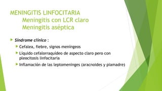 MENINGITIS LINFOCITARIA
Meningitis con LCR claro
Meningitis aséptica


Síndrome clínico :
 Cefalea,

fiebre, signos meníngeos

 Líquido

cefalorraquídeo de aspecto claro pero con
pleocitosis linfocitaria

 Inflamación

de las leptomeninges (aracnoides y piamadre)

 