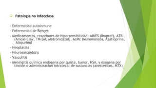 

Patologia no infecciosa

- Enfermedad autoinmune
- Enfermedad de Behçet
- Medicamentos, reacciones de hipersensibilidad: AINES (Ibuprof), ATB
(Amoxi-Clav, TM-SM, Metronidazol), AcMc (Muromonab), Azatioprina,
Alopurinol
- Neoplasias
- Neurosarcoidosis
- Vasculitis
- Meningitis química endógena por quiste, tumor, HSA, y exógena por
tinción o administración intratecal de sustancias (anestésicos, MTX)

 