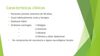 Características clínicas


Pacientes jóvenes (menores de 40 años)



Curso habitualmente corto y benigno



Síndrome febril



Sindrome meníngeo:

1.Mialgias




3.Náuseas




2.Anorexia
4.Vómitos y dolor abdominal

Sin compromiso de conciencia o signos neurológicos focales

 