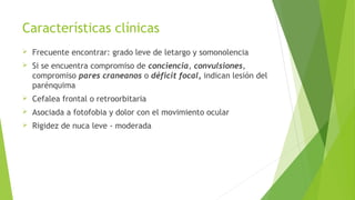 Características clínicas


Frecuente encontrar: grado leve de letargo y somonolencia



Si se encuentra compromiso de conciencia, convulsiones,
compromiso pares craneanos o déficit focal, indican lesión del
parénquima



Cefalea frontal o retroorbitaria



Asociada a fotofobia y dolor con el movimiento ocular



Rigidez de nuca leve - moderada

 
