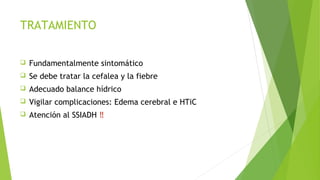 TRATAMIENTO


Fundamentalmente sintomático



Se debe tratar la cefalea y la fiebre



Adecuado balance hídrico



Vigilar complicaciones: Edema cerebral e HTiC



Atención al SSIADH ‼

 