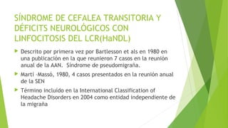 SÍNDROME DE CEFALEA TRANSITORIA Y
DÉFICITS NEUROLÓGICOS CON
LINFOCITOSIS DEL LCR(HaNDL)


Descrito por primera vez por Bartlesson et als en 1980 en
una publicación en la que reunieron 7 casos en la reunión
anual de la AAN. Síndrome de pseudomigraña.



Martí –Massó, 1980, 4 casos presentados en la reunión anual
de la SEN



Término incluído en la International Classification of
Headache Disorders en 2004 como entidad independiente de
la migraña

 