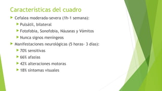 Características del cuadro


Cefalea moderada-severa (1h-1 semana):
 Pulsátil,

bilateral

 Fotofobia,
 Nunca


Sonofobia, Náuseas y Vómitos

signos meníngeos

Manifestaciones neurológicas (5 horas- 3 días):
 70%

sensitivas

 66%

afasias

 42%

alteraciones motoras

 18%

síntomas visuales

 