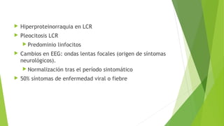 

Hiperproteinorraquia en LCR



Pleocitosis LCR
 Predominio



linfocitos

Cambios en EEG: ondas lentas focales (origen de síntomas
neurológicos).
 Normalización



tras el período sintomático

50% síntomas de enfermedad viral o fiebre

 