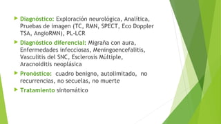 

Diagnóstico: Exploración neurológica, Analítica,
Pruebas de imagen (TC, RMN, SPECT, Eco Doppler
TSA, AngioRMN), PL-LCR



Diagnóstico diferencial: Migraña con aura,
Enfermedades infecciosas, Meningoencefalitis,
Vasculitis del SNC, Esclerosis Múltiple,
Aracnoiditis neoplásica



Pronóstico: cuadro benigno, autolimitado, no
recurrencias, no secuelas, no muerte



Tratamiento sintomático

 