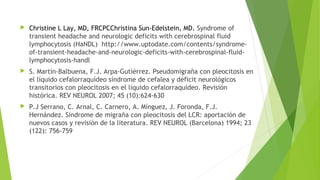 

Christine L Lay, MD, FRCPCChristina Sun-Edelstein, MD. Syndrome of
transient headache and neurologic deficits with cerebrospinal fluid
lymphocytosis (HaNDL) http://www.uptodate.com/contents/syndromeof-transient-headache-and-neurologic-deficits-with-cerebrospinal-fluidlymphocytosis-handl



S. Martín-Balbuena, F.J. Arpa-Gutiérrez. Pseudomigraña con pleocitosis en
el líquido cefalorraquídeo síndrome de cefalea y déficit neurológicos
transitorios con pleocitosis en el líquido cefalorraquídeo. Revisión
histórica. REV NEUROL 2007; 45 (10):624-630



P.J Serrano, C. Arnal, C. Carnero, A. Mínguez, J. Foronda, F.J.
Hernández. Síndrome de migraña con pleocitosis del LCR: aportación de
nuevos casos y revisión de la literatura. REV NEUROL (Barcelona) 1994; 23
(122): 756-759

 