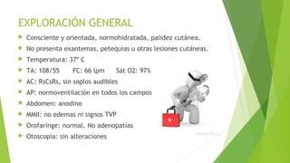 EXPLORACIÓN GENERAL


Consciente y orientada, normohidratada, palidez cutánea.



No presenta exantemas, petequias u otras lesiones cutáneas.



Temperatura: 37º C



TA: 108/55



AC: RsCsRs, sin soplos audibles



AP: normoventilación en todos los campos



Abdomen: anodino



MMII: no edemas ni signos TVP



Orofaringe: normal. No adenopatías



Otoscopia: sin alteraciones

FC: 66 lpm

Sat O2: 97%

 