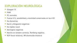 EXPLORACIÓN NEUROLÓGICA


Glasgow 15



PINR



PC normales



Fuerza 5/5, sensibilidad y movilidad conservadas en las 4 EE



No dismetrías



Barré y Mingazzini negativos



No rigidez nucal



Meníngeos negativos



Marcha en tándem correcta. Romberg negativo.



RCP flexor bilateral, RR disminuído bilateral

 