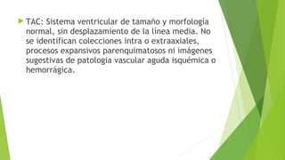  TAC:

Sistema ventricular de tamaño y morfología
normal, sin desplazamiento de la línea media. No
se identifican colecciones intra o extraaxiales,
procesos expansivos parenquimatosos ni imágenes
sugestivas de patologia vascular aguda isquémica o
hemorrágica.

 