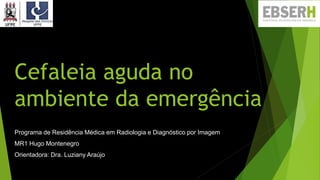 Cefaleia aguda no
ambiente da emergência
Programa de Residência Médica em Radiologia e Diagnóstico por Imagem
MR1 Hugo Montenegro
Orientadora: Dra. Luziany Araújo
 