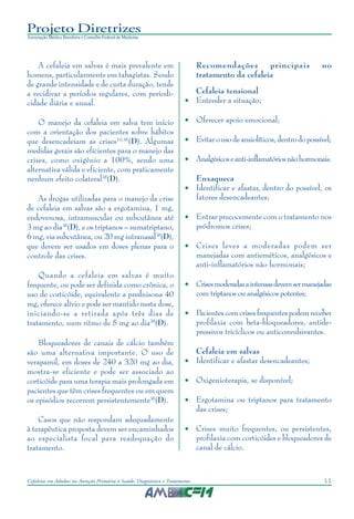 11Cefaleias em Adultos na Atenção Primária à Saúde: Diagnóstico e Tratamento
Projeto Diretrizes
Associação Médica Brasileira e Conselho Federal de Medicina
A cefaleia em salvas é mais prevalente em
homens, particularmente em tabagistas. Sendo
de grande intensidade e de curta duração, tende
a recidivar a períodos regulares, com periodi-
cidade diária e anual.
O manejo da cefaleia em salva tem início
com a orientação dos pacientes sobre hábitos
que desencadeiam as crises10,38
(D). Algumas
medidas gerais são eficientes para o manejo das
crises, como oxigênio a 100%, sendo uma
alternativa válida e eficiente, com praticamente
nenhum efeito colateral38
(D).
As drogas utilizadas para o manejo da crise
de cefaleia em salvas são a ergotamina, 1 mg,
endovenosa, intramuscular ou subcutânea até
3 mg ao dia38
(D), e os triptanos – sumatriptano,
6 mg, via subcutânea, ou 20 mg intranasal38
(D),
que devem ser usados em doses plenas para o
controle das crises.
Quando a cefaleia em salvas é muito
frequente, ou pode ser definida como crônica, o
uso de corticóide, equivalente a prednisona 40
mg, oferece alívio e pode ser mantido nesta dose,
iniciando-se a retirada após três dias de
tratamento, num ritmo de 5 mg ao dia38
(D).
Bloqueadores de canais de cálcio também
são uma alternativa importante. O uso de
verapamil, em doses de 240 a 320 mg ao dia,
mostra-se eficiente e pode ser associado ao
corticóide para uma terapia mais prolongada em
pacientes que têm crises frequentes ou em quem
os episódios recorrem persistentemente38
(D).
Casos que não respondam adequadamente
à terapêutica proposta devem ser encaminhados
ao especialista focal para readequação do
tratamento.
Recomendações principais no
tratamento da cefaleia
Cefaleia tensional
• Entender a situação;
• Oferecer apoio emocional;
• Evitar o uso de ansiolíticos, dentro do possível;
• Analgésicoseanti-inflamatóriosnãohormonais.
Enxaqueca
• Identificar e afastar, dentro do possível, os
fatores desencadeantes;
• Entrar precocemente com o tratamento nos
pródromos crises;
• Crises leves a moderadas podem ser
manejadas com antieméticos, analgésicos e
anti-inflamatórios não hormonais;
• Crisesmoderadasaintensasdevemsermanejadas
com triptanos ou analgésicos potentes;
• Pacientes com crises frequentes podem receber
profilaxia com beta-bloqueadores, antide-
pressivos tricíclicos ou anticonvulsivantes.
Cefaleia em salvas
• Identificar e afastar desencadeantes;
• Oxigenioterapia, se disponível;
• Ergotamina ou triptanos para tratamento
das crises;
• Crises muito frequentes, ou persistentes,
profilaxia com corticóides e bloqueadores de
canal de cálcio.
 