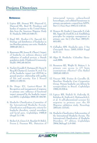 Projeto Diretrizes
Associação Médica Brasileira e Conselho Federal de Medicina
12 Cefaleias em Adultos na Atenção Primária à Saúde: Diagnóstico e Tratamento
REFÊRENCIAS
1. Lipton RB, Stewart WF, Diamond S,
Diamond ML, Reed M. Prevalence and
burden of migraine in the United States:
data from the American Migraine Study
II. Headache 2001;41:646-57.
2. Bigal ME, Bordini CA, Speciali JG.
Etiology and distribution of headaches in
two Brazilian primary care units. Headache
2000;40:241-7.
3. Rasmussen BK, Jensen R, Olesen J. Impact
of headache on sickness absence and
utilisation of medical services: a Danish
population study. J Epidemiol Community
Health 1992;46:443-6.
4. Nachit-Ouinekh F, Dartigues JF, Henry P,
Becg JP, Chastan G, Lemaire N, et al. Use
of the headache impact test (HIT-6) in
general practice: relationship with quality
of life and severity. Eur J Neurol
2005;12:189-93.
5. De Diego EV, Lanteri-Minet M.
Recognition and management of migraine
in primary care: influence of functional
impact measured by the headache impact
test (HIT). Cephalalgia 2005;25:184-90.
6. Headache Classification Committee of
the International Headache Society.
Classification and diagnostic criteria for
headache disorders, cranial neuralgias
and facial pain. Cephalalgia 1988;8
(Suppl 7):1-96.
7. Becker LA, Green LA, Beaufait D, Kirk J,
Froom J, Freeman WL. Detection of
intracranial tumors, subarachnoid
hemorrhages, and subdural hematomas in
primary care patients: a report from ASPN,
Part 2. J Fam Pract 1993;37:135-41.
8. Dowson AJ, Sender J, Lipscombe S, Cady
RK, Tepper SJ, Smith R, et al. Establishing
principles for migraine management in
primary care. Int J Clin Pract 2003;57:
493-507.
9. Gallagher RM. Headache pain. J Am
Osteopath Assoc 2005;105(9 Suppl
4):S7-11.
10. Alper B. Headache. Columbia: Dyna-
med;2006.
11. Benamore RE, Wright D, Britton I. Is
primary care access to CT brain
examinations effective? Clin Radiol
2005;60:1083-9.
12. Vincent MB, Freitas de Carvalho JJ,
Brazilian Headache Care Cooperative
Group. Primary headache care delivery by
nonspecialists in Brazil. Cephalalgia
1999;19:520-4.
13. Lipton RB, Dodick D, Sadovsky R,
Kolodner K, Endicott J, Hettiarachchi J,
et al. A self-administered screener for
migraine in primary care: the ID
Migraine validation study. Neurology
2003;61:375-82.
14. Headache Classification Subcommittee of
the International Headache Society. The
International Classification of Headache
Disorders. 2nd
edition. Cephalalgia
2004;24(Suppl 1):9-160.
 