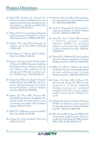 Projeto Diretrizes
Associação Médica Brasileira e Conselho Federal de Medicina
14 Cefaleias em Adultos na Atenção Primária à Saúde: Diagnóstico e Tratamento
30. Bigal ME, Bordini CA, Speciali JG.
Intravenous metamizol (Dipyrone) in acute
migraine treatment and in episodic tension-
type headache: a placebo-controlled study.
Cephalalgia 2001;21:90-5.
31. Marcus DA. Focus on primary care diagnosis
and management of headache in women.
Obstet Gynecol Surv 1999;54:395-402.
32. Mathew NT, Loder EW. Evaluating the
triptans. Am J Med 2005;118(Suppl
1):28S-35S.
33. Hutchinson S. Chronic daily headache.
Prim Care 2004;31:353-67.
34. Dowson AJ, Lipscombe S, Sender J, Rees
T, Watson D; MIPCA Migraine Guidelines
Development Group. Migraine in Primary
Care Advisors. New guidelines for the
management of Migraine in primary care.
Curr Med Res Opin. 2002;18:414-39.
35. Bronfort G, Nilsson N, Haas M, Evans R,
Goldsmith CH, Assendelft WJ, et al. Non-
invasive physical treatments for chronic/
recurrent headache. Cochrane Database
Syst Rev 2004;(3):CD001878.
36. Adams NJ, Plane MB, Fleming MF,
Mundt MP, Saunders LA, Stauffacher EA.
Opioids and the treatment of chronic pain
in a primary care sample. J Pain Symptom
Manage 2001;22:791-6.
37. Ward TN. Medication overuse headache.
Prim Care 2004;31:369-80.
38. Freitag FG. Cluster headache. Prim Care
2004;31:313-29.
39. McCrory DC, Gray RN. Oral sumatriptan
for acute migraine. Cochrane Database Syst
Rev. 2003;(3):CD002915.
40. Linde K, Rossnagel K. Propranolol for
migraine prophylaxis. Cochrane Database
Syst Rev. 2004;(2):CD003225.
41. Moja PL, Cusi C, Sterzi RR, Canepari
C. Selective serotonin re-uptake
inhibitors (SSRIs) for preventing
migraine and tension-type headache.
Cochrane Database Syst Rev. 2005;(3):
CD002919.
42. Chronicle E, Mulleners W. Anticonvulsant
drugs for migraine prophylaxis. Cochrane
Database Syst Rev. 2004;(3):CD003226.
43. Wiffen P, Collins S, McQuay H, Carroll
D, Jadad A, Moore A. Anticonvulsant drugs
for acute and chronic pain. Cochrane
Database Syst Rev. 2005;(3):CD001133.
44. Vickers AJ, Rees RW, Zollman CE,
McCarney R, Smith CM, Ellis N, et al.
Acupuncture of chronic headache
disorders in primary care: randomised
controlled trial and economic analysis.
Health Technol Assess 2004;8:iii,1-
iii,35.
45. Melchart D, Linde K, Fischer P, Berman
B, White A, Vickers A, et al. Acupuncture
for idiopathic headache. Cochrane Database
Syst Rev. 2001;(1):CD001218.
46. Witt CM, Lüdtke R, Baur R, Willich SN.
Homeopathic medical practice: long-term
results of a cohort study with 3981 patients.
BMC Public Health 2005;5:115.
 