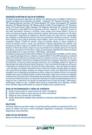Projeto Diretrizes
Associação Médica Brasileira e Conselho Federal de Medicina
2 Cefaleias em Adultos na Atenção Primária à Saúde: Diagnóstico e Tratamento
DESCRIÇÃO DO MÉTODO DE COLETA DE EVIDÊNCIA:
Estratégia de pesquisa de diagnóstico de cefaleias: Foi realizada busca no PubMed e SciELO com a
seguinte estratégia sobre diagnóstico de cefaleia: (“Headache” OR “Headache Disorders, Primary”
OR“HeadacheDisorders,Secundary”OR“ClusterHeadache”OR“Tension-TypeHeadache”OR“Headache
Disorders”OR“MigraineDisorders”OR“MigrainewithAura”)AND(“PrimaryHealthCare”OR“Physicians,
Family”OR“FamilyPractice”)AND(“Diagnosis”OR“Diagnosis,Differential”OR“LaboratoryTechniques
and Procedures”), todos MeSH Terms. Utilizando os termos “headache””e”“diagnosis”, buscou-se
nas bases secundárias: Cochrane e UpToDate. Foram usados como limites adultos (19 anos ou
mais) e as línguas portuguesa, italiana, espanhola e inglesa. Estas buscas resultaram em 46 artigos
que enfocavam o diagnóstico de cefaleias em atenção primária, dos quais 20 foram selecionados
para utilização na confecção dessa diretriz clínica por apresentarem relevância ao assunto. Também
foram utilizados outros artigos pertinentes sobre cefaleias, assim como diretrizes e consensos de
sociedades médicas. Critérios de inclusão: artigos de pacientes adultos ou idosos, avaliados no
cenário da atenção primária à saúde, que abordassem métodos diagnósticos das cefaleias mais
prevalentes na clínica; artigos com validade interna e com potencial validade externa para a realidade
brasileira. Critérios de exclusão: artigos em que os pacientes foram avaliados apenas em serviços de
emergência, secundários e/ou terciários e artigos que abordassem diagnóstico de cefaleia do escopo
do especialista focal (cirurgia neurologia / oftalmologia / odontologia).
Estratégiadepesquisasobretratamentodecefaleias: FoirealizadobuscanoPubMed,LILACS,SciELO
comaseguinteestratégiadebusca:cefaleiaou headache(MeshTerms)ANDtratamentoou treatment
(Mesh Terms) OR tratamento em atenção primária ou treatment in primary care (Mesh Terms). Com
aestratégiadecefaleiaetratamento(ou headacheandtreatment),enxaquecaetratamento(ou migraine
and treatment), buscou-se na base secundária Cochrane e com a estratégia headache e migraine na
basededadossecundáriaDynamicmedical(Dynamed).Foramencontrados56artigosqueenfocavam
o diagnóstico em atenção primária, dos quais 33 foram selecionados – além das bases secundárias
–parautilizaçãonaconfecçãodessadiretrizclínica.Critériosdeinclusão:pacientesadultosouidosos,
com queixa clínica de cefaleia, avaliados em atenção primária à saúde, com diagnósticos de cefaleia
compatível com os diagnósticos prevalentes na clínica; artigos com validade interna e com potencial
validadeexternaparaarealidadebrasileira.Critériosdeexclusão:artigosquesecentramemrealidades
(medicamentosnãodisponíveisnoBrasil)diferentesdabrasileira;artigosemqueosautorestrabalham
emcentrosdereferênciaterciário,compacientesrastreadosemfunçãodaespecializaçãodoscentros;
artigos em que o tratamento é do escopo do especialista focal (cirurgia neurologia / oftalmologia /
odontologia); artigos em que a validade interna pode ser questionada foram rejeitados; também
foram excluídos artigos direcionados ao manejo de cefaleias raras na prática clínica.
GRAU DE RECOMENDAÇÃO E FORÇA DE EVIDÊNCIA:
A: Estudos experimentais ou observacionais de melhor consistência.
B: Estudos experimentais ou observacionais de menor consistência.
C: Relatos de casos (estudos não controlados).
D: Opinião desprovida de avaliação crítica, baseada em consensos, estudos fisiológicos ou modelos
animais.
OBJETIVOS:
Apresentar dados que permitam avaliar, em pacientes adultos avaliados em atenção primária, com
queixa de cefaleia, qual seria a melhor abordagem diagnóstica e terapêutica, considerando os
diagnósticos mais prevalentes.
CONFLITO DE INTERESSE:
Nenhum conflito de interesse declarado.
 