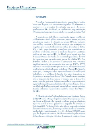 3Cefaleias em Adultos na Atenção Primária à Saúde: Diagnóstico e Tratamento
Projeto Diretrizes
Associação Médica Brasileira e Conselho Federal de Medicina
INTRODUÇÃO
A cefaleia é uma condição prevalente, incapacitante, muitas
vezes sem diagnóstico e tratamento adequados. Ela afeta mais as
mulheres e tem maior frequência nos anos de maior
produtividade1
(B). No Brasil, as cefaleias são responsáveis por
9% das consultas por problemas agudos em atenção primária2
(C).
A maioria dos indivíduos experimenta algum episódio de
cefaleia durante a vida adulta; entretanto, apenas poucos procuram
atendimento médico. É estimado que apenas 16% dos pacientes
com cefaleia tensional e 56% dos pacientes com enxaqueca ou
migrânea procuram atendimento de médico generalista e, destes,
4% e 16%, respectivamente, consultam com especialistas em
cefaleias, sendo mais comum as mulheres buscarem assistência
médica por esse motivo3
(B). No Brasil, num estudo em duas
Unidades Básicas de Saúde, foi encontrada prevalência de 45%
de enxaqueca nos pacientes com queixa de cefaleia2
(C). Nos
Estados Unidos, o diagnóstico de enxaqueca não aumentou
significativamente na comparação dos anos de 1989 e 1999,
embora os encaminhamentos para avaliação pelos especialistas de
cefaleia tenham triplicado neste período de 10 anos1
(B). Também
nesse país, a enxaqueca afeta aproximadamente 28 milhões de
indivíduos, e os médicos de família têm papel importante no
diagnóstico e manejo desta afecção1
(B). Outro fator que corrobora
com a importância desse tema é o impacto que a doença tem
sobre a vida dos pacientes. Existe uma correlação importante entre
a gravidade da cefaleia, a qualidade de vida e o impacto desta doença
na vida dos indivíduos e que pode ser avaliado na atenção primária
à saúde, utilizando o questionário Headache Impact Test 6 (HIT-
6)4,5
(B).
A Classificação das Cefaleias da International Headache Society
(IHS)6
(D) tem a intenção de padronizar, tanto em pesquisas como
na clínica, a definição dos tipos de cefaleias, sendo a cefaleia do
tipo tensional a mais prevalente, seguida da enxaqueca
(migrânea)2
(C). No Reino Unido, a incidência na atenção primária
de tumor intracraniano, hemorragia subaracnóidea e hematoma
subdural são, respectivamente, 6,1, 4,1 e 1,9 por 100.000, sendo
que, dos diagnósticos corretos, 70% foram realizados pelos médicos
de família com utilização criteriosa de exames de imagem. Nesse
 