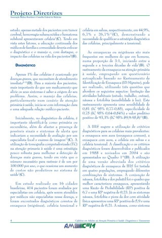 Projeto Diretrizes
Associação Médica Brasileira e Conselho Federal de Medicina
4 Cefaleias em Adultos na Atenção Primária à Saúde: Diagnóstico e Tratamento
estudo, apenas metade dos pacientes com tumor
cerebral, hemorragia subaracnóidea e hematoma
subdural apresentavam cefaleia7
(C). Tendo em
vista estes fatores, a educação continuada dos
médicos de família e comunidade deveria enfocar
o diagnóstico e o manejo e, com destaque, o
impacto das cefaleias na vida dos pacientes5
(B).
DIAGNÓSTICO
Apenas 1% das cefaleias é ocasionado por
doenças graves, que necessitam de atendimento
imediato8-10
(D). Para a maioria dos pacientes,
mais importante do que um medicamento que
alivie os seus sintomas é saber a origem do seu
problema. Assim, o manejo das cefaleias,
particularmente num cenário de atenção
primária à saúde, inicia-se com informação clara
e uma adequada relação médico-paciente.
Inicialmente, no diagnóstico da cefaleia, é
importante identificá-la como primária ou
secundária, além de afastar a presença de
possíveis sinais e sintomas de alerta que
indicariam a necessidade de avaliação por um
especialista focal e exames de imagem11
(C). A
utilização de tomografia computadorizada (TC)
na atenção primaria à saúde é uma estratégia
pouco robusta para melhorar a detecção de
doenças mais graves, tendo em vista que o
número necessário para rastrear é de um por
100.000 por ano, o que ocasiona um aumento
de custos não produtivos no sistema de
saúde7
(C).
Em estudo realizado em 16 cidades
brasileiras, 414 pacientes foram avaliados por
especialistas em cefaleia, após serem atendidos
por médicos não especialistas nessa doença, e
foram encontrados diagnósticos corretos de
enxaqueca (migrânea), cefaleia tensional e
cefaleia em salvas, respectivamente, em 44,9%,
6,7% e 26,7%12
(C), demonstrando a
necessidade de qualificar a estratégia diagnóstica
das cefaleias, principalmente a tensional.
As enxaquecas ou migrâneas são mais
frequentes em mulheres do que em homens,
numa proporção de 3:1, iniciando entre a
segunda e a terceira décadas de vida1
(B). O
rastreamento da enxaqueca na atenção primária
à saúde, empregando um questionário
autoaplicado baseado no Rastreamento de
Identificação de Enxaqueca (ID Migraine), pode
ser realizado, utilizando três questões que
abordem os seguintes aspectos: limitação das
atividades habituais (estudo, trabalho, outras),
náusea e fotofobia (sensibilidade à luz). Este
rastreamento apresenta uma sensibilidade de
0,81 (IC 95% 0,77-0,85), especificidade de
0,75 (IC 95% 0,64-0,84%) e valor preditivo
positivo de 93,3% (IC 95% 89,9-95,8)13
(B).
A IHS sugere a utilização de critérios
diagnósticos para as cefaleias mais prevalentes:
a enxaqueca sem aura (enxaqueca comum), a
enxaqueca com aura, a cefaleia em salvas e a
cefaleia tensional. A classificação e os critérios
diagnósticos foram desenvolvidos e publicados
em 1988 e revisados em 2004 e são
apresentados no Quadro 114
(D). A utilização
de uma versão abreviada dos critérios
diagnósticos de enxaqueca da IHS foi testada
em quatro populações, empregando diferentes
combinações de sintomas. A conjunção de
náusea, fotofobia e dor pulsátil foi o quadro que
melhor caracterizou enxaqueca, apresentando
uma Razão de Probabilidade (RP) positiva de
6,7 e uma RP negativa de 0,23. Já os sintomas
náusea, fotofobia e piora da dor com atividade
física apresentou uma RP positiva de 5,9 e uma
RP negativa de 0,21. A náusea, como sintoma
 