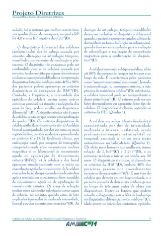 5Cefaleias em Adultos na Atenção Primária à Saúde: Diagnóstico e Tratamento
Projeto Diretrizes
Associação Médica Brasileira e Conselho Federal de Medicina
isolado, foi o sintoma que melhor caracterizou
um quadro clínico de enxaqueca, na qual a RP
foi 4,8 e uma RP negativa de 0,2315
(B).
O diagnóstico diferencial das cefaleias
também inclui dor de cabeça causada por
sinusite, alterações na articulação têmporo-
mandibular, uso excessivo de medicação e pós-
trauma. O diagnóstico de enxaqueca pode ser
confundido com o de cefaleia causada por
sinusite, tendo em vista que alguns dos sintomas
oculares e nasais podem dificultar a interpretação
diagnóstica feita pelo médico e entre 40% e 90%
dos pacientes podem apresentar os critérios
diagnósticos de enxaqueca da IHS16
(D).
Contudo, a frequência, a intensidade dos
episódios de cefaleia, assim como outros
sintomas associados à sinusite e radiografia dos
seios da face, podem auxiliar no diagnóstico
diferencial17
(D). A sinusite crônica não é causa
de cefaleia, a não ser que ocorra uma agudização
do quadro17
(D). Os critérios diagnósticos de
cefaleia atribuída à rinossinusite são: a) Acefaleia
frontal acompanhada por dor em uma ou mais
regiões da face, ouvidos ou dentes e preenchendo
os critérios C e D; b) Evidência clínica, por
endoscopia nasal, por imagens de tomografia
computadorizada e/ou ressonância nuclear
magnética e/ ou laboratorial de rinossinusite
aguda ou agudização de rinossinusite
crônica1
(B)2
(C); c) A cefaleia e dor facial
aparecem simultaneamente com o início ou
exacerbação aguda da rinossinusite; d) A cefaleia
e/ou a dor facial desaparecem dentro de sete dias
após a remissão ou o tratamento bem-sucedido
da rinossinusite aguda ou da agudização de
rinossinusite crônica. Os erros de refração
muitas vezes são muito valorizados como causa
de cefaleia; no entanto, quando estão de fato
implicados trazem dor de moderada intensidade,
frontal e ocular ausente com exercício18
(D). As
doenças da articulação têmporo-mandibular
devem ser incluídas no diagnóstico diferencial
quando o paciente apresentar quadro clínico de
dor também na face e disfunção na oclusão oral,
quando deve ser encaminhado para a avaliação
de odontólogos e realização de ressonância
magnética para a confirmação do diagnós-
tico19
(C).
A cefaleia tensional, subtipo episódico, afeta
até 80% das pessoas de tempos em tempos e ao
longo da vida. É caracterizada pelos pacientes
como “um sintoma normal ou comum”, levando
à automedicação e, consequentemente, a não
procura de assistência médica20
(B); entretanto,
a cefaleia tensional pode ser incapacitante e
durar várias horas21
(B). O estresse pode ser um
fator desencadeante ou agravante desse tipo de
cefaleia. O diagnóstico é clínico, segundo os
critérios da IHS (Quadro 1).
A cefaleia em salvas (cluster headache) é
caracterizada por dor de intensidade
moderada a intensa, unilateral, sendo
predominan-temente retro-orbital ou
temporal, associada a um ou mais sinais
autossômicos no lado afetado (Quadro 1).
Ela afeta mais homens que mulheres, numa
relação de 2,5:122
(C) a 3,7:123
(B), e os
sintomas tendem a iniciar em média aos 30
anos. O diagnóstico é clínico, utilizando-se
os critérios da IHS14
(D), embora 40% dos
pacientes passem por procedimentos
invasivos desnecessários22
(C). É um tipo de
cefaleia que demora em ser diagnosticada, e o
paciente consulta de dois a três médicos gerais
ao longo de três anos antes de obter um
diagnóstico. Entre os fatores que podem
retardar o diagnóstico está a falta de lembrança
no diagnóstico diferencial pelos médicos22
(C),
idade jovem no início dos sintomas, episódio
 