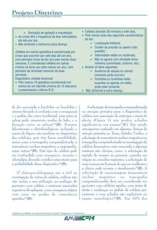7Cefaleias em Adultos na Atenção Primária à Saúde: Diagnóstico e Tratamento
Projeto Diretrizes
Associação Médica Brasileira e Conselho Federal de Medicina
Sensação de agitação e inquietação.
• As crises têm a frequência de dias intercalados
até oito por dia;
• Não atribuído a nenhuma outra doença.
Cefaleia em salvas episódica é caracterizada por
crises que ocorrem por sete dias até um ano,
com períodos livres de dor por pelo menos duas
semanas. É considerada cefaleia em salvas
crônica se durar por pelo menos um ano, com
períodos de remissão menores de duas
semanas.
Diagnóstico cefaleia tensional:
• Pelo menos 10 episódios acontecendo em
menos de um dia/mês (menos de 12 dias/ano)
e preenchendo critérios B-D;
• Cefaleia durando 30 minutos a sete dias;
• Pelo menos duas das seguintes características
da dor:
Localização bilateral;
Caráter de pressão ou aperto (não
pulsátil);
Intensidade média ou moderada;
Não se agrava com atividade física
rotineira (caminhada, ciclismo, etc).
• Ambos os ítens seguintes:
Ausência de náusea ou vômito
(anorexia pode ocorrer);
Fotofobia ou fonofobia estão
ausentes ou apenas um deles
pode estar presente.
• Não atribuível a outra doença.
de dor associada a fotofobia ou fonofobia e
náusea (levando à confusão com a enxaqueca)
e o padrão das crises (unilateral, mas entre as
salvas pode raramente mudar de lado; e a
duração entre as salvas)23
(B). Exames
laboratoriais e eletrofisiológicos, incluindo o
exame do líquor, não auxiliam no diagnóstico
das cefaleias, pois têm baixa sensibilidade,
assim como a tomografia computadorizada, a
ressonância nuclear magnética, a angiografia,
entre outros24
(D). Este tipo de cefaleia pode
ser confundido com enxaqueca, sinusite e
odontalgia, devendo o médico estar atento para
a probabilidade desse diagnóstico24
(D).
O eletroencefalograma não é útil na
investigação de rotina da cefaleia, embora isto
não exclua a sua utilização na avaliação de
pacientes com cefaleia e sintomas associados
sugestivos de epilepsia, como enxaqueca atípica
com aura ou perdas de consciência
episódica16
(D).
A solicitação de tomografia computadorizada
na atenção primária para o diagnóstico de
cefaleia sem associação de sintomas e sinais de
alerta (Figura 1) não produz achados
significativos nos exames11
(C). Em estudo
retrospectivo realizado em algumas clínicas de
atenção primária no Texas, Estados Unidos, a
solicitação de ressonância nuclear magnética ou
tomografia computadorizada na investigação da
cefaleia demonstrou estar associada a algumas
variáveis não clínicas, como: a solicitação de
metade de exames na primeira consulta em
relação às consultas seguintes, a solicitação de
mais exames em homens do que em mulheres e
a clínica onde ocorreu o atendimento25
(B). A
solicitação de neuroimagens (ressonância
nuclear magnética ou tomografia
computadorizada) deve ser considerada em
pacientes com cefaleias agudas, com sinais de
alerta e mudanças no padrão da cefaleia pré-
existente e com achados não explicáveis no
exame neurológico16
(D). Em 10% dos
 