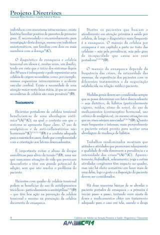Projeto Diretrizes
Associação Médica Brasileira e Conselho Federal de Medicina
8 Cefaleias em Adultos na Atenção Primária à Saúde: Diagnóstico e Tratamento
indivíduos com aneurisma intracraniano, existe
história familiar positiva de parentes de primeiro
grau. É recomendado o encaminhamento para
investigação desta doença, mesmo em indivíduos
assintomáticos, nas famílias com dois ou mais
membros com a doença26
(C).
O diagnóstico de enxaqueca e cefaleia
tensional em idosos é, muitas vezes, um desafio,
tendo em vista que o início dos sintomas depois
dos 50 anos é infrequente e pode representar uma
cefaleia de origem secundária, como, por exemplo,
massas expansivas intracranianas e acidente
vascular cerebral. Existe a necessidade de uma
atenção maior nesta faixa etária, já que as causas
secundárias de cefaleia são mais prováveis27
(D).
TRATAMENTO
Pacientes portadores de cefaleia tensional
beneficiam-se de uma abordagem sistê-
mica28
(A)29
(C), na qual o contexto em que o
sintoma se apresenta fique claro. O uso de
analgésicos e de anti-inflamatórios não
hormonais30
(C)9,10,31-33
(D) é a conduta adequada
paraamaioriadoscasos,desdequecomplementado
com a orientação aos fatores desencadeantes.
É importante evitar o abuso de drogas
ansiolíticas para alívio da tensão10
(D), uma vez
que mascaram situações de vida que provocam
desconforto e têm um grande potencial de
adição, sem que isto resolva o problema do
paciente.
Pacientes com quadro de cefaleia tensional
podem se beneficiar do uso de antidepressivos
tricíclicos– particularmente a amitriptilina9,10
(D)
– que têm boa ação na prevenção da cefaleia
tensional e mesmo na prevenção da cefaleia
decorrente de enxaqueca.
Dentre os pacientes que buscam o
atendimento em atenção primária à saúde por
cefaleia, de longe o diagnóstico mais frequente
é a enxaqueca. O manejo da cefaleia por
enxaqueca é um capítulo a parte no trato das
cefaleias – seja pela prevalência, seja pelo grau
de incapacidade que causa aos seus
portadores8,10,34
(D).
O manejo da enxaqueca depende da
frequência das crises, da intensidade das
mesmas, da experiência dos pacientes com os
diferentes tratamentos e da negociação
estabelecida na relação médico-paciente.
Medidas gerais devem ser consideradas sempre
que se possa determinar um fator desencadeante
– seja dietético, de hábitos (particularmente
cigarro, ruídos, ritmo de sono), do uso de
medicamentos (contraceptivo hormonal, uso
crônico de analgésicos), ou mesmo situações em
que as crises estejam associadas8,10,34
(D). Quanto
mais frequentes e intensas, mais provavelmente
o paciente estará pronto para aceitar uma
abordagem de mudança de hábitos.
Trabalhos randomizados mostram que
atitudes e atividades que promovam relaxamento
e qualidade de vida diminuem a prevalência e a
intensidade das crises35
(A)29
(C). Aparen-
temente, biofeedback, relaxamento, yoga e outras
atividades congêneres têm impacto no quadro,
mas não há efeito somatório em fazer mais de
uma delas, logo o gosto e a disposição do paciente
devem ser considerados.
Há duas maneiras básicas de se abordar o
paciente portador de enxaqueca – a primeira é
iniciar passo a passo, tentando num ajuste de
doses e medicamentos obter um tratamento
adequado para o caso em tela, usando a droga
 