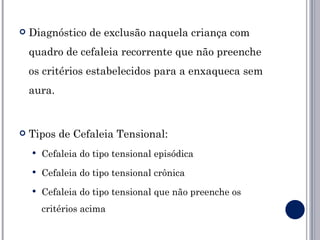    Diagnóstico de exclusão naquela criança com
    quadro de cefaleia recorrente que não preenche
    os critérios estabelecidos para a enxaqueca sem
    aura.


   Tipos de Cefaleia Tensional:
       Cefaleia do tipo tensional episódica
       Cefaleia do tipo tensional crônica
       Cefaleia do tipo tensional que não preenche os
        critérios acima
 