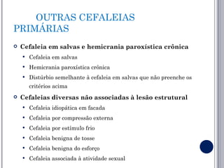 OUTRAS CEFALEIAS
PRIMÁRIAS
   Cefaleia em salvas e hemicrania paroxística crônica
       Cefaleia em salvas
       Hemicrania paroxística crônica
       Distúrbio semelhante à cefaleia em salvas que não preenche os
        critérios acima
   Cefaleias diversas não associadas à lesão estrutural
       Cefaleia idiopática em facada
       Cefaleia por compressão externa
       Cefaleia por estímulo frio
       Cefaleia benigna de tosse
       Cefaleia benigna do esforço
       Cefaleia associada à atividade sexual
 