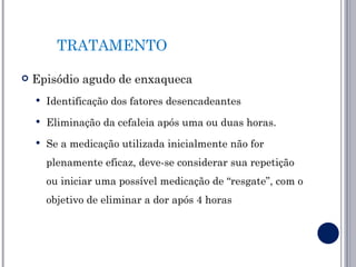 TRATAMENTO

   Episódio agudo de enxaqueca
       Identificação dos fatores desencadeantes
       Eliminação da cefaleia após uma ou duas horas.
       Se a medicação utilizada inicialmente não for
        plenamente eficaz, deve-se considerar sua repetição
        ou iniciar uma possível medicação de “resgate”, com o
        objetivo de eliminar a dor após 4 horas
 