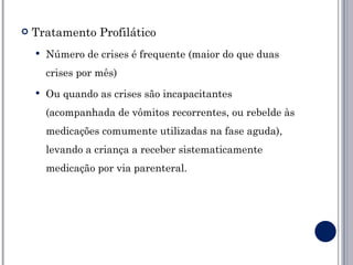    Tratamento Profilático
       Número de crises é frequente (maior do que duas
        crises por mês)
       Ou quando as crises são incapacitantes
        (acompanhada de vômitos recorrentes, ou rebelde às
        medicações comumente utilizadas na fase aguda),
        levando a criança a receber sistematicamente
        medicação por via parenteral.
 