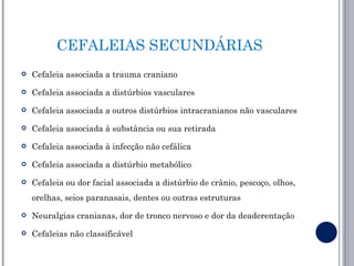 CEFALEIAS SECUNDÁRIAS
   Cefaleia associada a trauma craniano
   Cefaleia associada a distúrbios vasculares
   Cefaleia associada a outros distúrbios intracranianos não vasculares
   Cefaleia associada à substância ou sua retirada
   Cefaleia associada à infecção não cefálica
   Cefaleia associada a distúrbio metabólico
   Cefaleia ou dor facial associada a distúrbio de crânio, pescoço, olhos,
    orelhas, seios paranasais, dentes ou outras estruturas
   Neuralgias cranianas, dor de tronco nervoso e dor da deaderentação
   Cefaleias não classificável
 