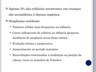    Apenas 5% das cefaleias recorrentes em crianças
    são secundárias à doença orgânica.
   Neoplasias cerebrais:
       Tumores sólidos mais frequentes na infância.
       Causa infrequente de cefaleia na infância (pequena
        incidência de neoplasia nessa faixa etária).
       Evolução crônica e progressiva.
       Acometimento no período matutino
       Exacerbações relacionadas a mudanças na posição da
        cabeça, tosse ou manobra de Valsalva.
 