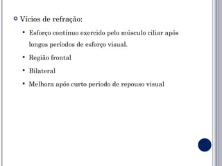    Vícios de refração:
       Esforço contínuo exercido pelo músculo ciliar após
        longos períodos de esforço visual.
       Região frontal
       Bilateral
       Melhora após curto período de repouso visual
 