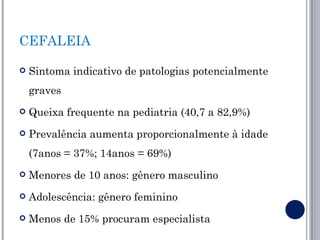 CEFALEIA

   Sintoma indicativo de patologias potencialmente
    graves
   Queixa frequente na pediatria (40,7 a 82,9%)
   Prevalência aumenta proporcionalmente à idade
    (7anos = 37%; 14anos = 69%)
   Menores de 10 anos: gênero masculino
   Adolescência: gênero feminino
   Menos de 15% procuram especialista
 