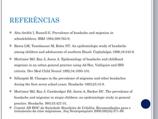 REFERÊNCIAS
   Abu-Arefeh I, Russell G. Prevalence of headache and migraine in
    schoolchildren. BMJ 1994;309:765-9.

   Barea LM, Tannhauser M, Rotta NT. An epidemiologic study of headache
    among children and adolescents of southern Brazil. Cephalalgia 1996;16:545-9.

   Mortimer MJ, Kay J, Jaron A. Epidemiology of headache and childhood
    migraine in an urban general practice using Ad Hoc, Vahlquist and IHS
    criteria. Dev Med Child Neurol 1992;34:1095-101.

   Sillanpää M. Changes in the prevalence of migraine and other headaches
    during the first seven school years. Headache 1983;23:15-9.

   Mortimer MJ, Kay J, Gawkrodger DJ, Jaron A, Barker DC. The prevalence of
    headache and migraine in atopic children: an epidemiologic study in general
    practice. Headache. 993;33:427-31.
   Comitê AD HOC da Sociedade Brasileira de Cefaléia. Recomendações para o
    tratamento da crise migranosa. Arq Neuropsiquiatr 2000;58(2A):371-89.
 