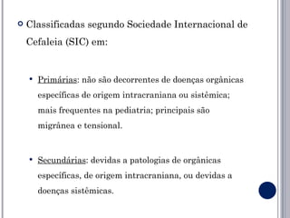    Classificadas segundo Sociedade Internacional de
    Cefaleia (SIC) em:


       Primárias: não são decorrentes de doenças orgânicas
        específicas de origem intracraniana ou sistêmica;
        mais frequentes na pediatria; principais são
        migrânea e tensional.


       Secundárias: devidas a patologias de orgânicas
        específicas, de origem intracraniana, ou devidas a
        doenças sistêmicas.
 