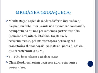 MIGRÂNEA (ENXAQUECA)
   Manifestação álgica de moderada/forte intensidade,
    frequentemente interferindo nas atividades cotidianas,
    acompanhada ou não por sintomas gastrintestinais
    (náuseas e vômitos), fotofobia, fonofobia e,
    ocasionalmente, por manifestações neurológicas
    transitórias (hemianopsia, parestesia, paresia, ataxia,
    que caracterizam a aura).
   5 – 10% de escolares e adolescentes.
   Classificada em: enxaqueca com aura, sem aura e
    outros tipos.
 