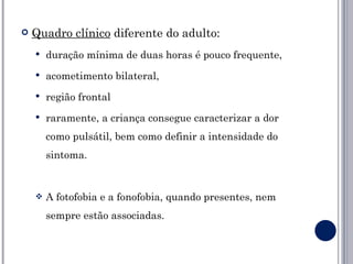    Quadro clínico diferente do adulto:
       duração mínima de duas horas é pouco frequente,
       acometimento bilateral,
       região frontal
       raramente, a criança consegue caracterizar a dor
        como pulsátil, bem como definir a intensidade do
        sintoma.


       A fotofobia e a fonofobia, quando presentes, nem
        sempre estão associadas.
 